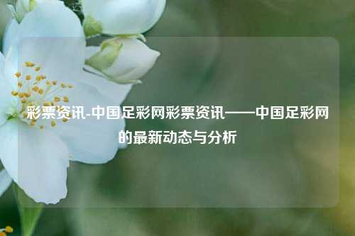 彩票资讯-中国足彩网彩票资讯——中国足彩网的最新动态与分析