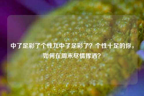中了足彩了个性九中了足彩了？个性十足的你，如何在周末尽情挥洒？