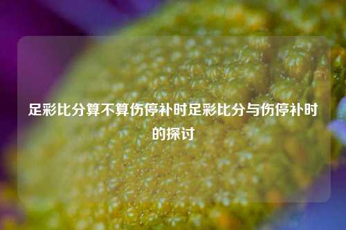 足彩比分算不算伤停补时足彩比分与伤停补时的探讨